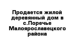 Продается жилой деревянный дом в с.Поречье Малоярославецкого района